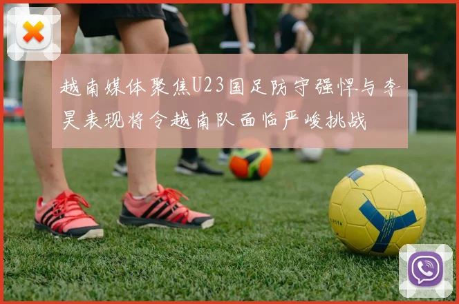 越南媒体聚焦U23国足防守强悍与李昊表现将令越南队面临严峻挑战