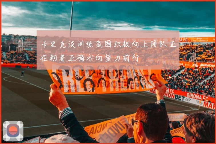 卡里克谈训练氛围积极向上团队正在朝着正确方向努力前行