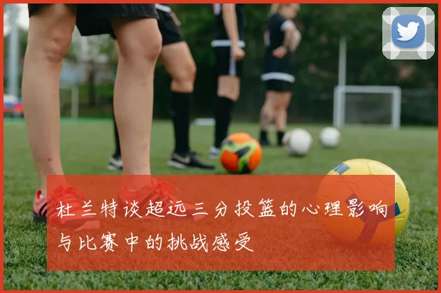 杜兰特谈超远三分投篮的心理影响与比赛中的挑战感受