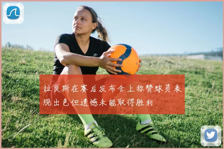 拉莫斯在赛后发布会上称赞球员表现出色但遗憾未能取得胜利