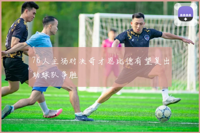 76人主场对决奇才恩比德有望复出助球队争胜