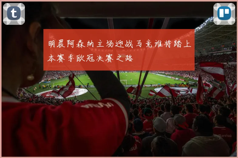 明晨阿森纳主场迎战马竞谁将踏上本赛季欧冠决赛之路
