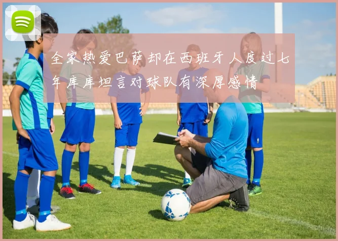 全家热爱巴萨却在西班牙人度过七年库库坦言对球队有深厚感情