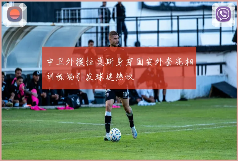 中卫外援拉莫斯身穿国安外套亮相训练场引发球迷热议