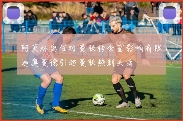 阿莫林离任对曼联转会窗影响有限迪奥曼德引起曼联热刺关注