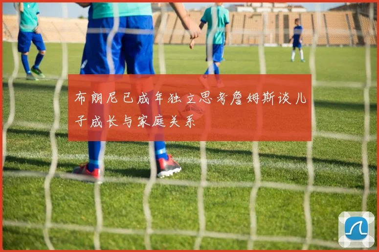 布朗尼已成年独立思考詹姆斯谈儿子成长与家庭关系